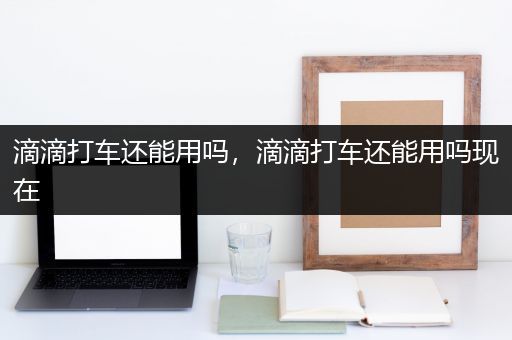 滴滴打车还能用吗，滴滴打车还能用吗现在